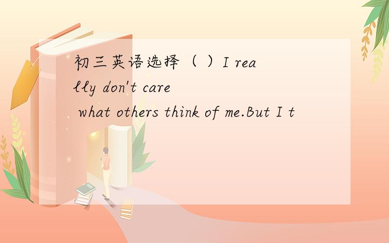 初三英语选择（ ）I really don't care what others think of me.But I t