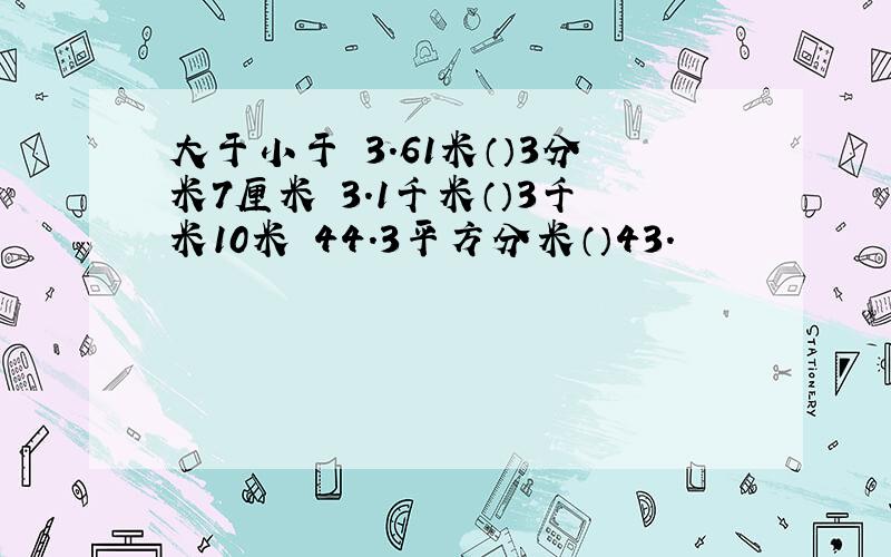 大于小于 3.61米（）3分米7厘米 3.1千米（）3千米10米 44.3平方分米（）43.