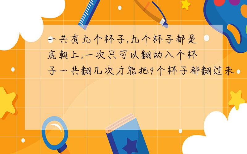 一共有九个杯子,九个杯子都是底朝上,一次只可以翻动八个杯子一共翻几次才能把9个杯子都翻过来