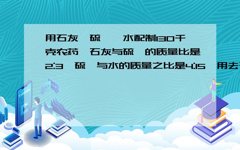 用石灰,硫磺,水配制130千克农药,石灰与硫磺的质量比是2:3,硫磺与水的质量之比是4:15,用去石灰,硫磺,水各