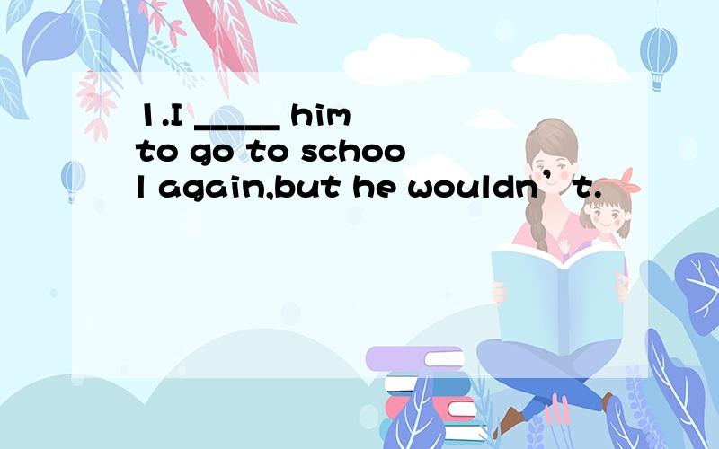 1.I _____ him to go to school again,but he wouldn’t.