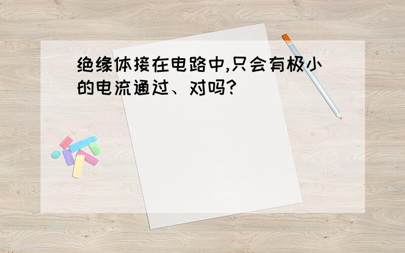 绝缘体接在电路中,只会有极小的电流通过、对吗?