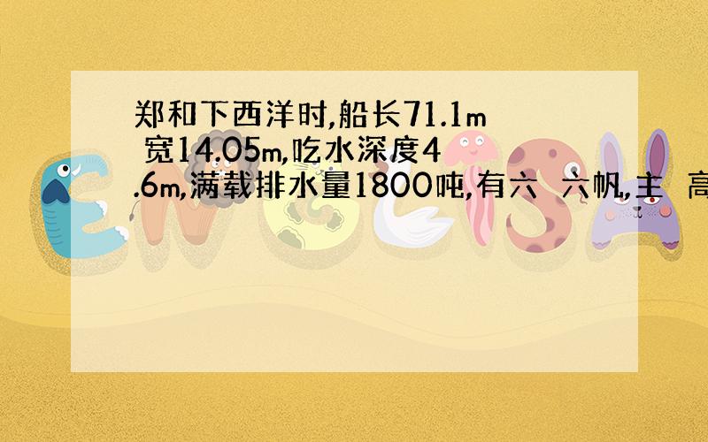 郑和下西洋时,船长71.1m 宽14.05m,吃水深度4.6m,满载排水量1800吨,有六峗六帆,主峗高38m,船帆总面