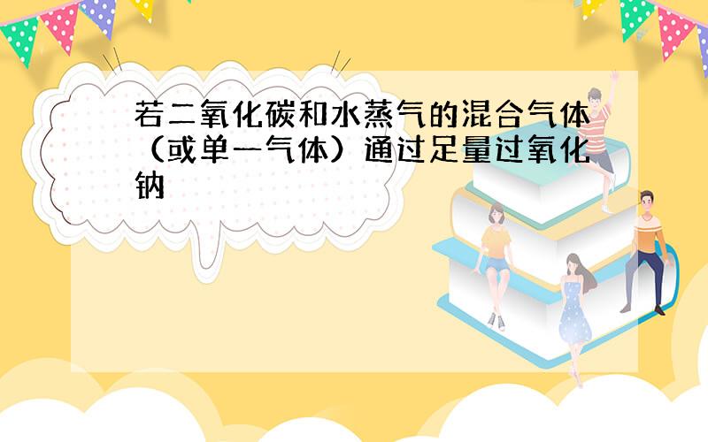 若二氧化碳和水蒸气的混合气体（或单一气体）通过足量过氧化钠