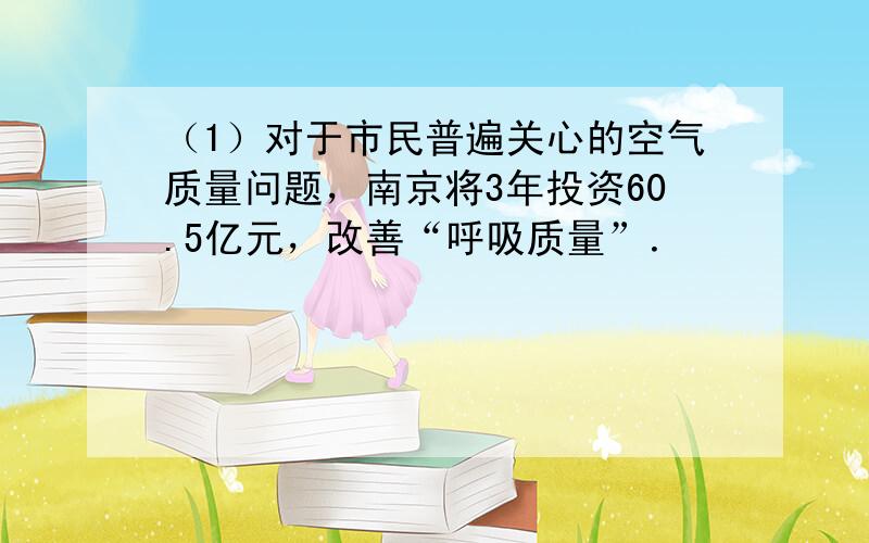 （1）对于市民普遍关心的空气质量问题，南京将3年投资60.5亿元，改善“呼吸质量”．