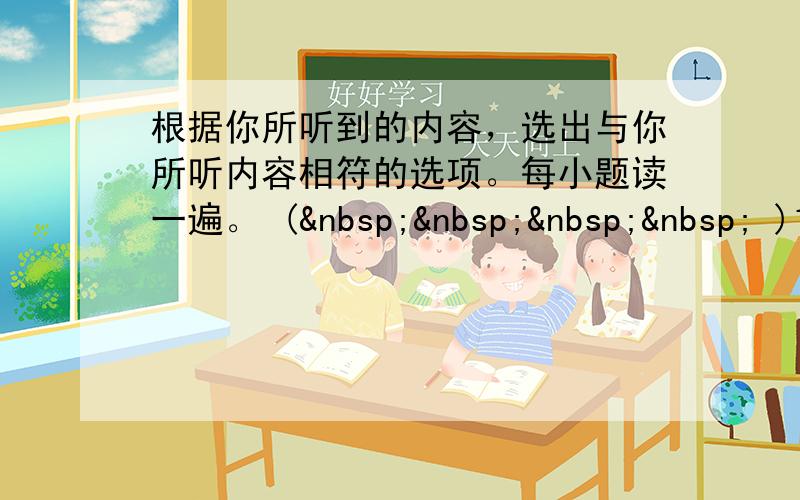 根据你所听到的内容，选出与你所听内容相符的选项。每小题读一遍。 (     )1