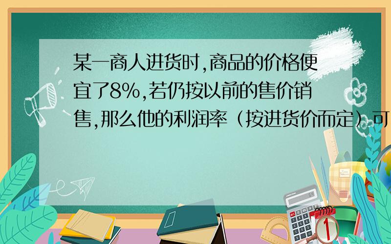 某一商人进货时,商品的价格便宜了8%,若仍按以前的售价销售,那么他的利润率（按进货价而定）可由目前的X