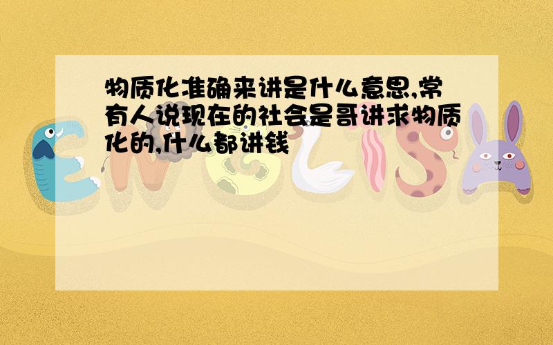 物质化准确来讲是什么意思,常有人说现在的社会是哥讲求物质化的,什么都讲钱