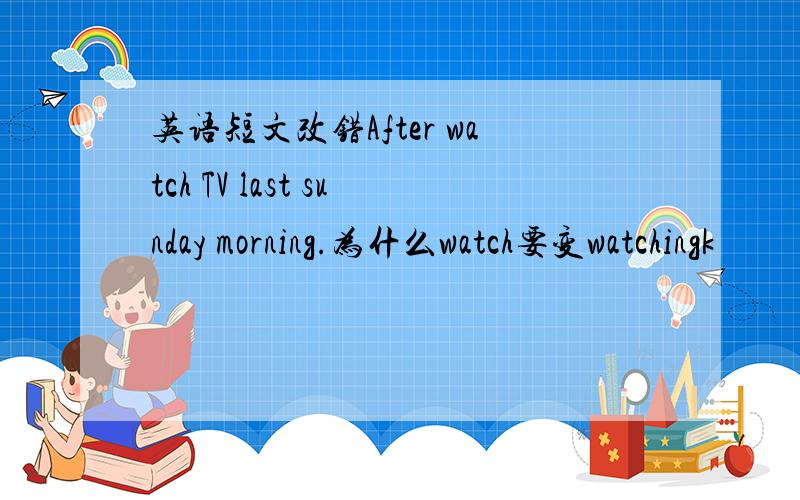 英语短文改错After watch TV last sunday morning.为什么watch要变watchingk