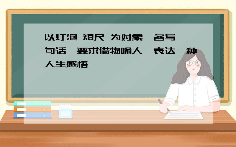 以灯泡 短尺 为对象,各写一句话,要求借物喻人,表达一种人生感悟,