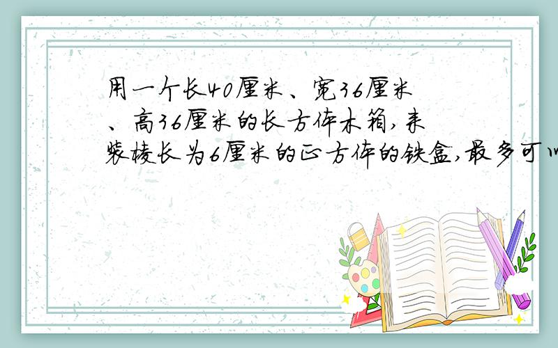用一个长40厘米、宽36厘米、高36厘米的长方体木箱,来装棱长为6厘米的正方体的铁盒,最多可以装多少个?