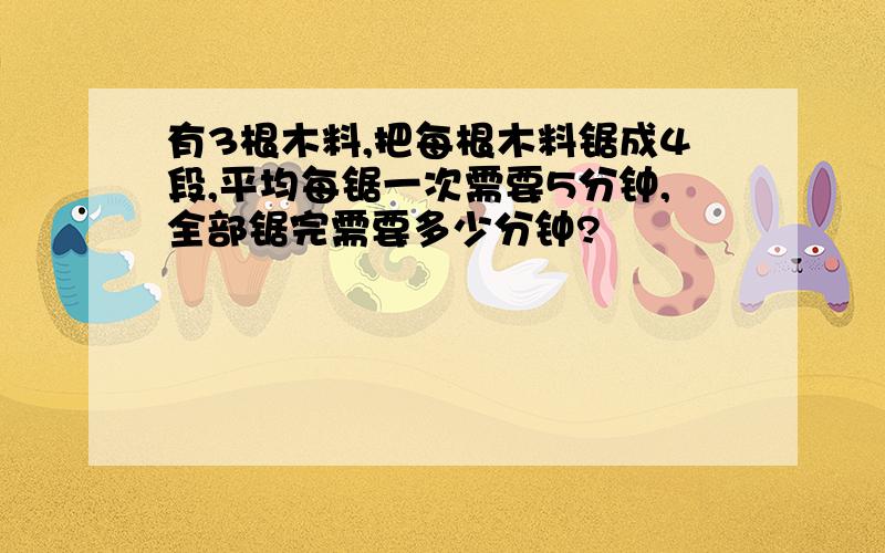 有3根木料,把每根木料锯成4段,平均每锯一次需要5分钟,全部锯完需要多少分钟?