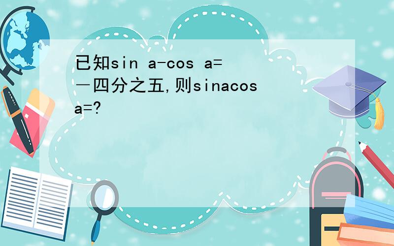 已知sin a-cos a=－四分之五,则sinacosa=?