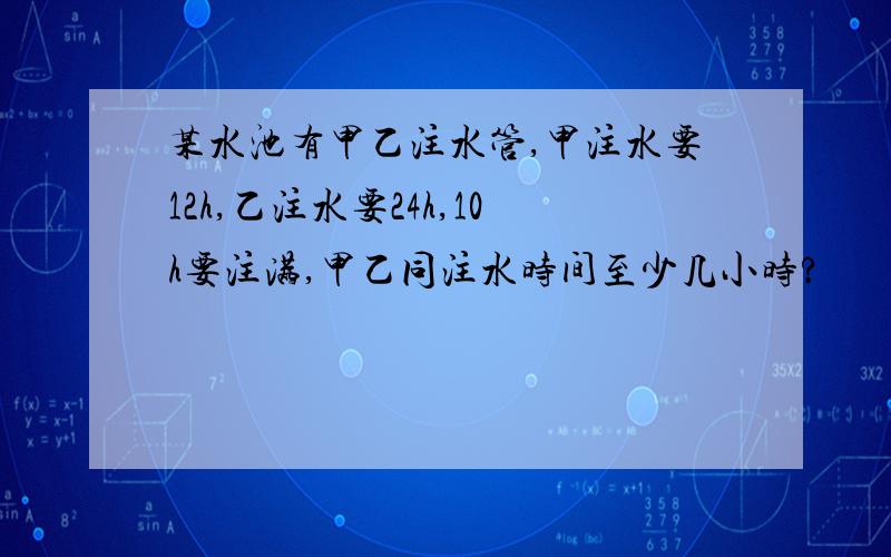 某水池有甲乙注水管,甲注水要12h,乙注水要24h,10h要注满,甲乙同注水时间至少几小时?