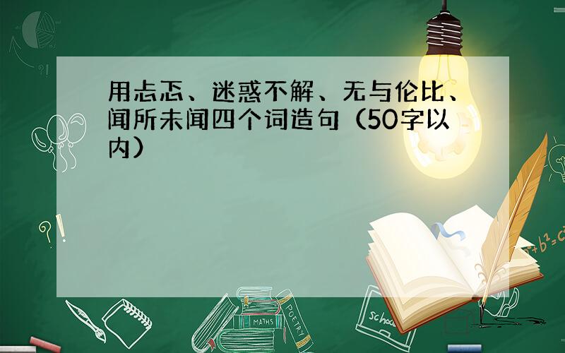 用忐忑、迷惑不解、无与伦比、闻所未闻四个词造句（50字以内）