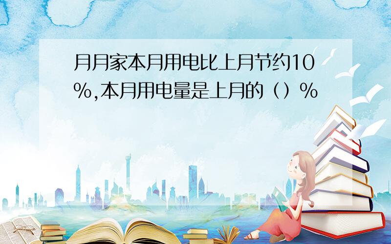 月月家本月用电比上月节约10%,本月用电量是上月的（）%