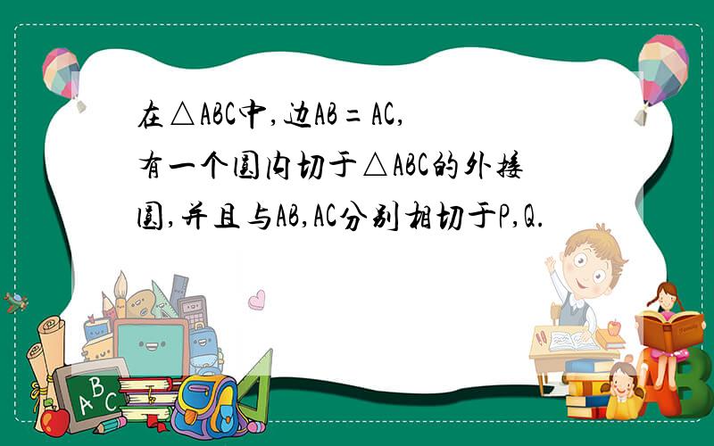 在△ABC中,边AB=AC,有一个圆内切于△ABC的外接圆,并且与AB,AC分别相切于P,Q.