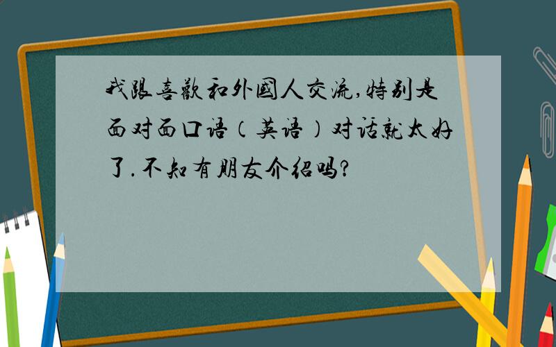 我跟喜欢和外国人交流,特别是面对面口语（英语）对话就太好了.不知有朋友介绍吗?