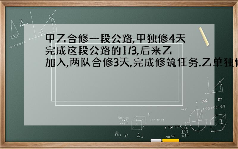 甲乙合修一段公路,甲独修4天完成这段公路的1/3,后来乙加入,两队合修3天,完成修筑任务.乙单独修几天完成?