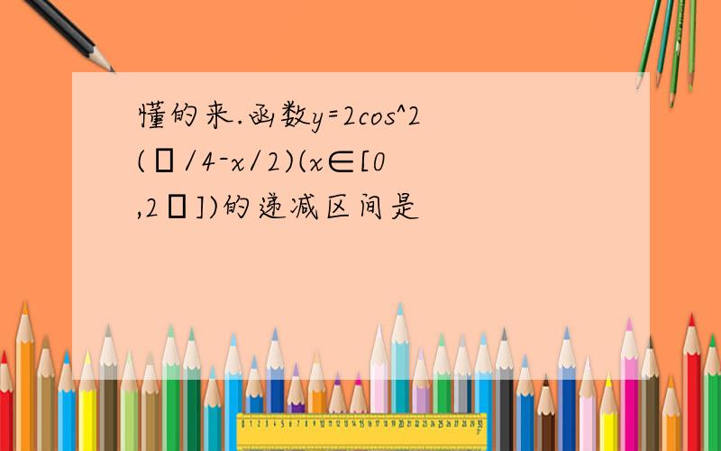 懂的来.函数y=2cos^2(π/4-x/2)(x∈[0,2π])的递减区间是