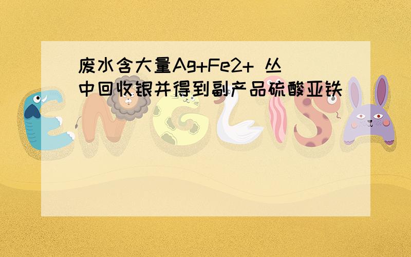 废水含大量Ag+Fe2+ 丛中回收银并得到副产品硫酸亚铁