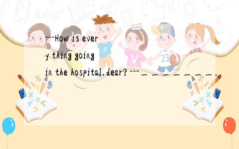 ---How is every thing going in the hospital,dear?---_______.