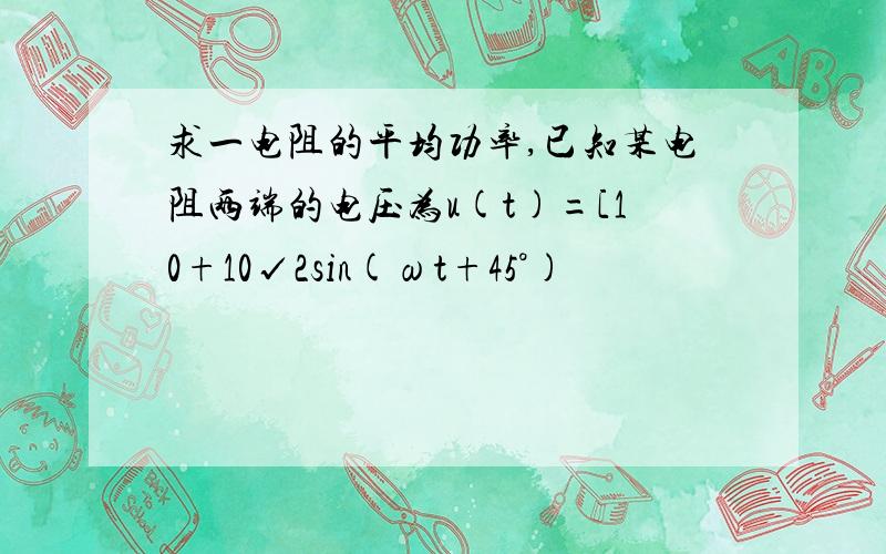 求一电阻的平均功率,已知某电阻两端的电压为u(t)=[10+10√2sin(ωt+45°)