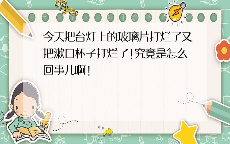 今天把台灯上的玻璃片打烂了又把漱口杯子打烂了!究竟是怎么回事儿啊!