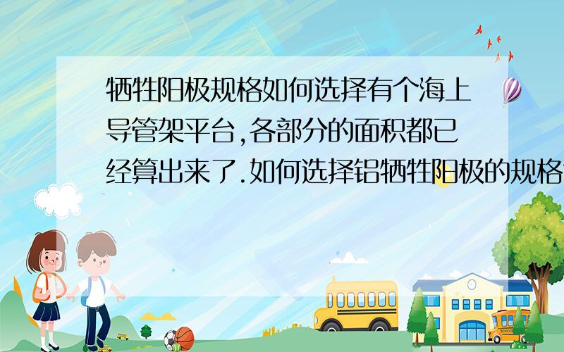 牺牲阳极规格如何选择有个海上导管架平台,各部分的面积都已经算出来了.如何选择铝牺牲阳极的规格?质量?发生电流?