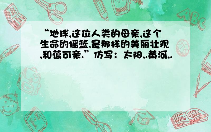 “地球,这位人类的母亲,这个生命的摇篮,是那样的美丽壮观,和蔼可亲.”仿写：太阳,.黄河,.