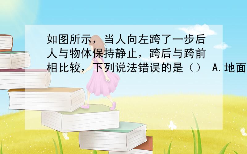 如图所示，当人向左跨了一步后人与物体保持静止，跨后与跨前相比较，下列说法错误的是（） A.地面对人的摩擦力减小 B.地面