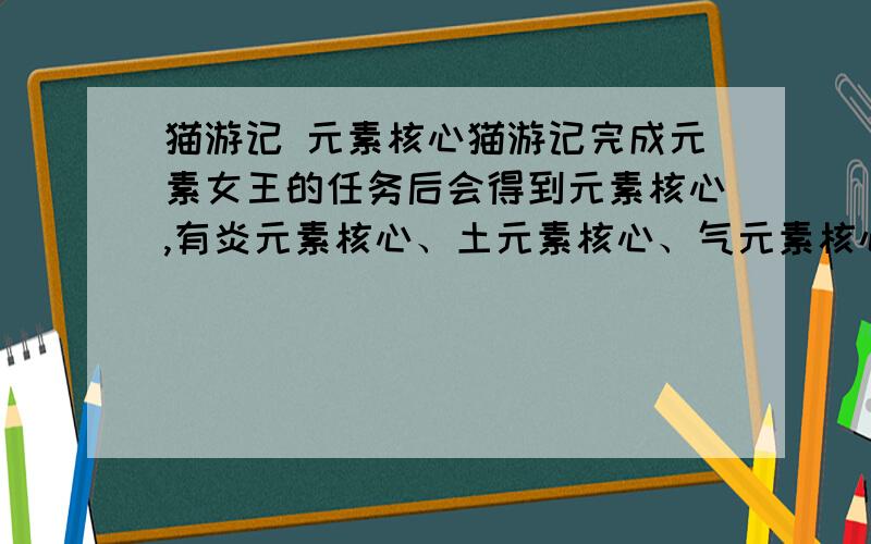 猫游记 元素核心猫游记完成元素女王的任务后会得到元素核心,有炎元素核心、土元素核心、气元素核心和寒元素核心,这几个元素核