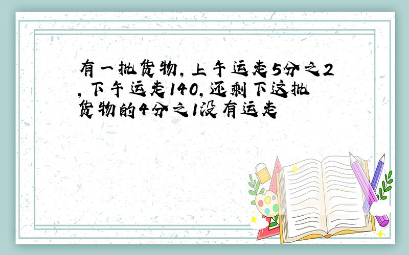 有一批货物,上午运走5分之2,下午运走140,还剩下这批货物的4分之1没有运走