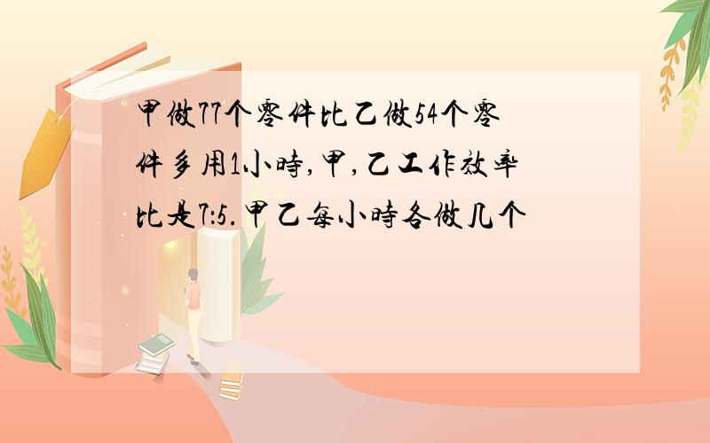 甲做77个零件比乙做54个零件多用1小时,甲,乙工作效率比是7：5.甲乙每小时各做几个