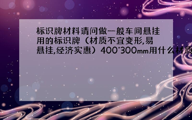 标识牌材料请问做一般车间悬挂用的标识牌（材质不宜变形,易悬挂,经济实惠）400*300mm用什么材质比较合适,（PVC硬