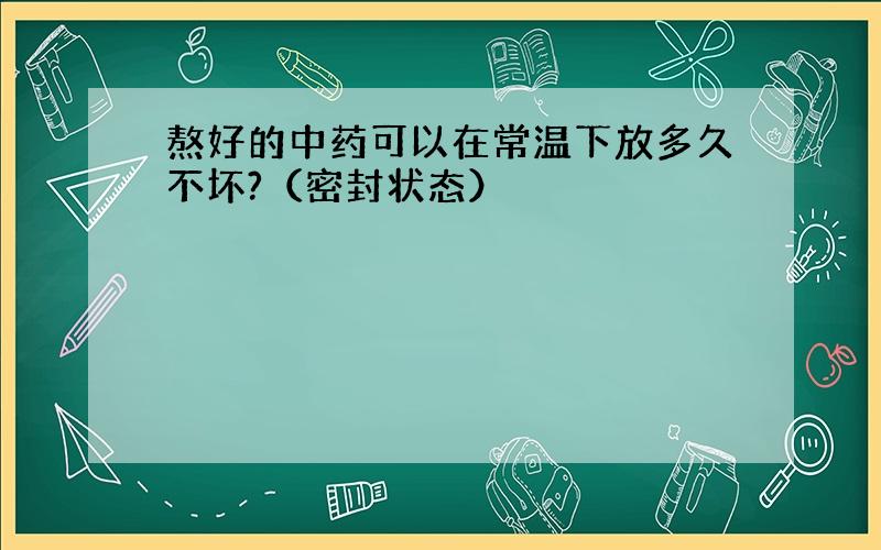 熬好的中药可以在常温下放多久不坏?（密封状态）