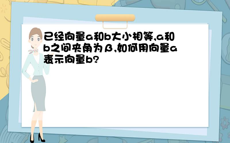 已经向量a和b大小相等,a和b之间夹角为β,如何用向量a表示向量b?