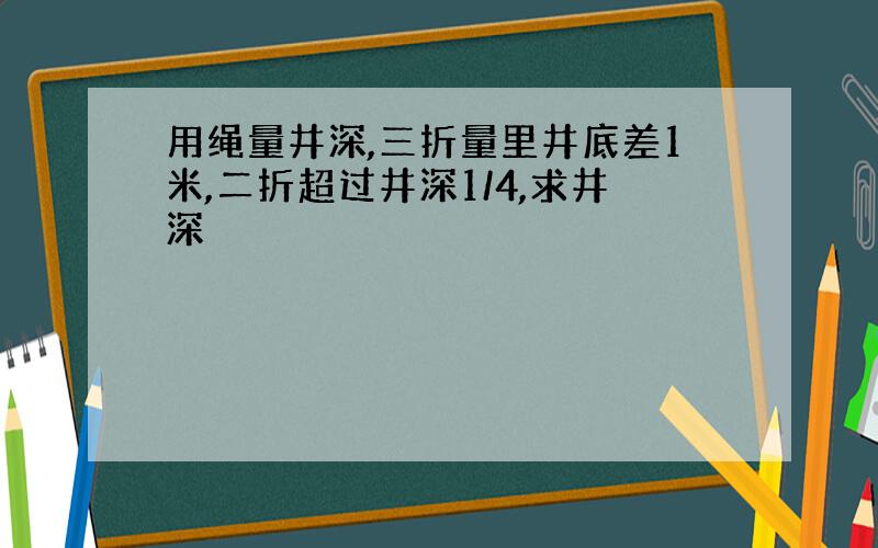 用绳量井深,三折量里井底差1米,二折超过井深1/4,求井深