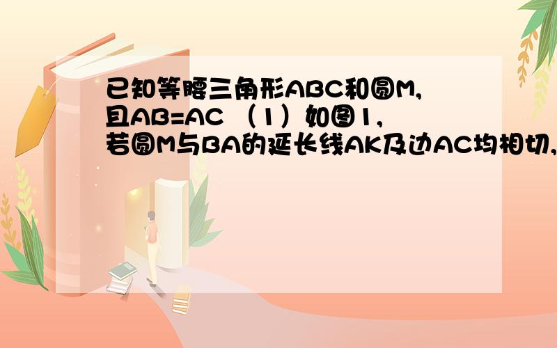 已知等腰三角形ABC和圆M,且AB=AC （1）如图1,若圆M与BA的延长线AK及边AC均相切,求证：AM//BC