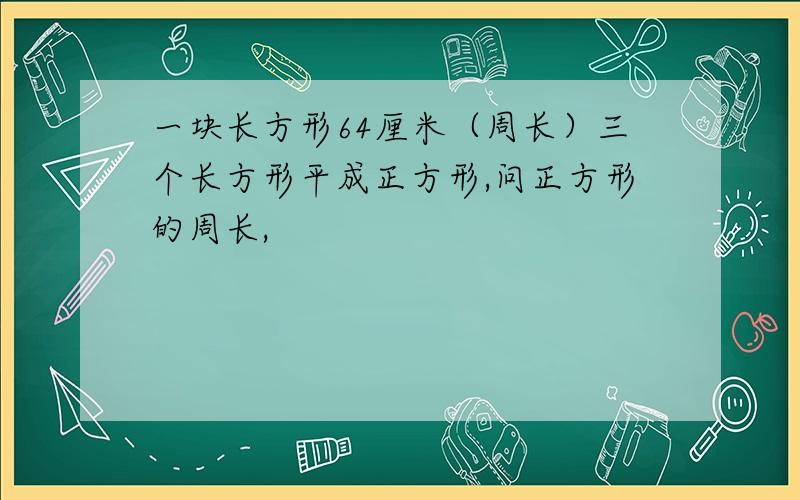 一块长方形64厘米（周长）三个长方形平成正方形,问正方形的周长,