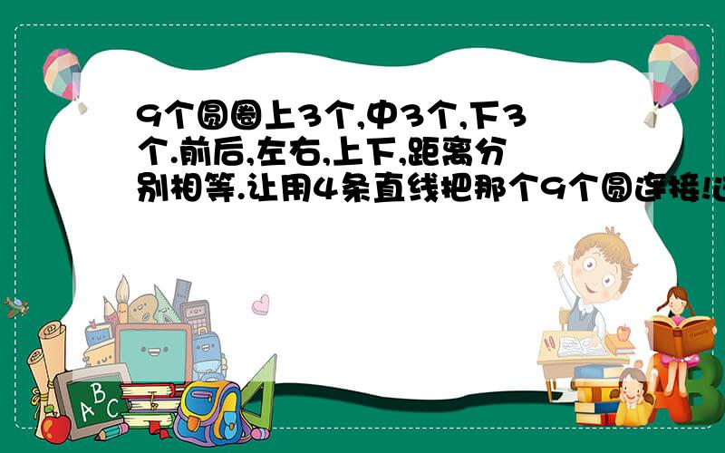 9个圆圈上3个,中3个,下3个.前后,左右,上下,距离分别相等.让用4条直线把那个9个圆连接!这里没法画,自己试试如果答