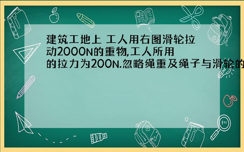 建筑工地上 工人用右图滑轮拉动2000N的重物,工人所用的拉力为200N.忽略绳重及绳子与滑轮的摩擦,（1）物