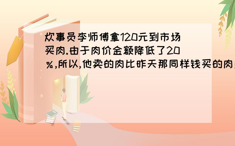 炊事员李师傅拿120元到市场买肉.由于肉价金额降低了20％,所以,他卖的肉比昨天那同样钱买的肉多5千克.