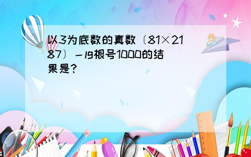 以3为底数的真数〔81×2187〕－lg根号1000的结果是?