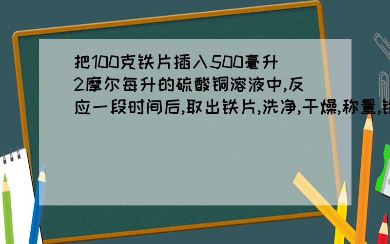 把100克铁片插入500毫升2摩尔每升的硫酸铜溶液中,反应一段时间后,取出铁片,洗净,干燥,称量,铁片的质量为104克（