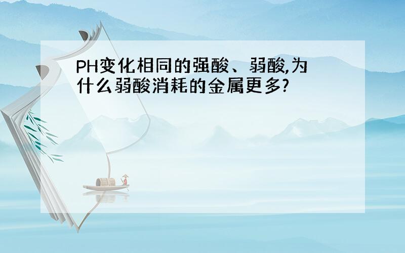 PH变化相同的强酸、弱酸,为什么弱酸消耗的金属更多?