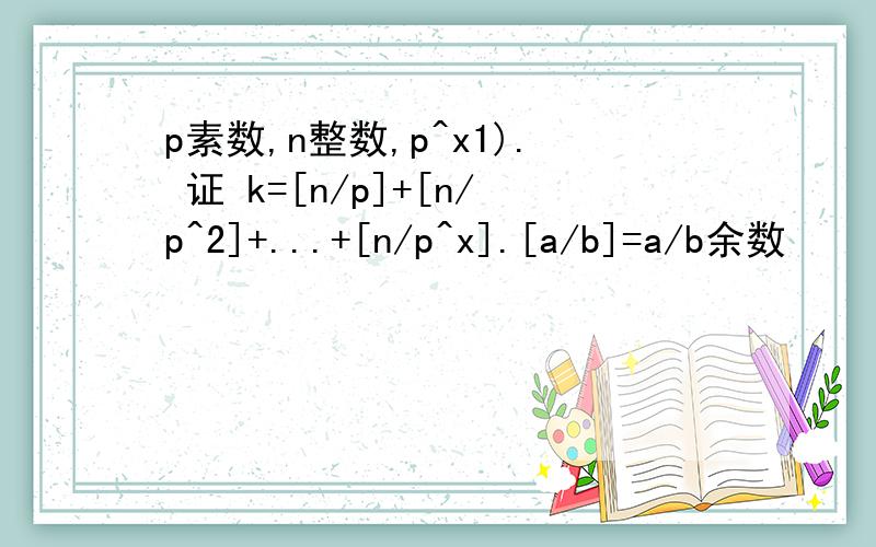 p素数,n整数,p^x1). 证 k=[n/p]+[n/p^2]+...+[n/p^x].[a/b]=a/b余数