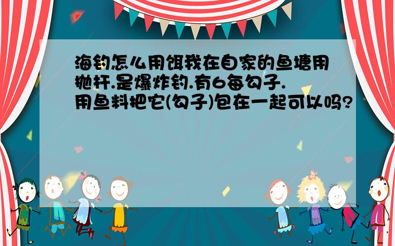 海钓怎么用饵我在自家的鱼塘用抛杆.是爆炸钓.有6每勾子.用鱼料把它(勾子)包在一起可以吗?