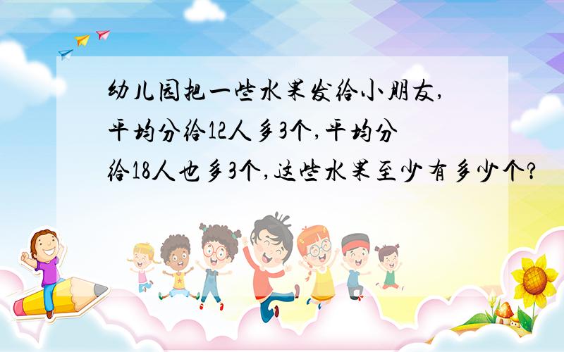 幼儿园把一些水果发给小朋友,平均分给12人多3个,平均分给18人也多3个,这些水果至少有多少个?