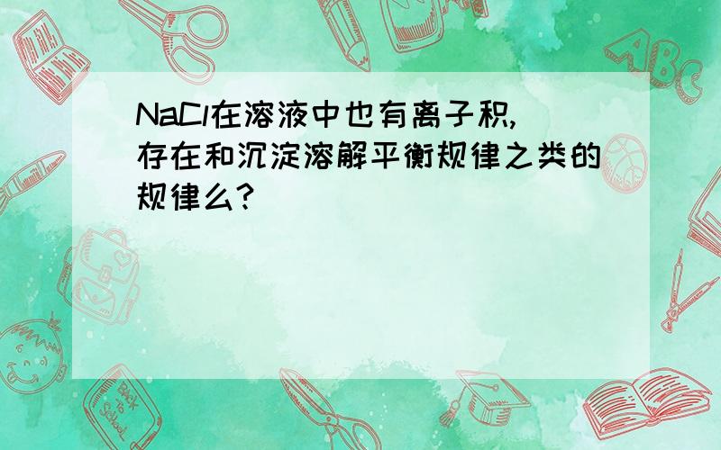 NaCl在溶液中也有离子积,存在和沉淀溶解平衡规律之类的规律么?